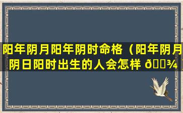 阳年阴月阳年阴时命格（阳年阴月阴日阳时出生的人会怎样 🌾 ）